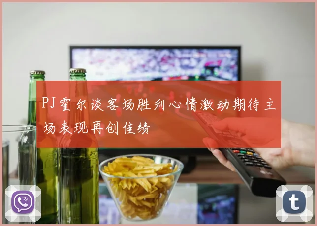 PJ霍尔谈客场胜利心情激动期待主场表现再创佳绩