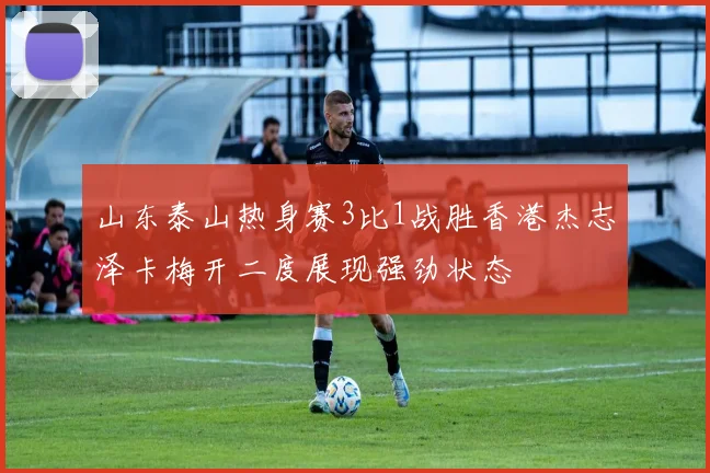 山东泰山热身赛3比1战胜香港杰志泽卡梅开二度展现强劲状态