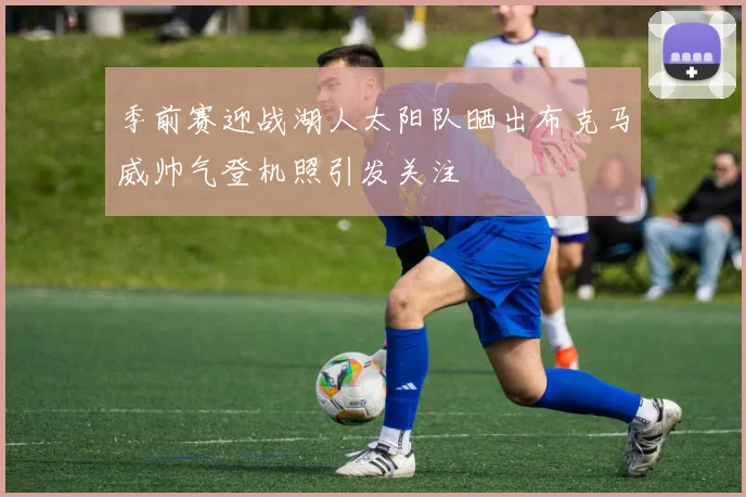 季前赛迎战湖人太阳队晒出布克马威帅气登机照引发关注