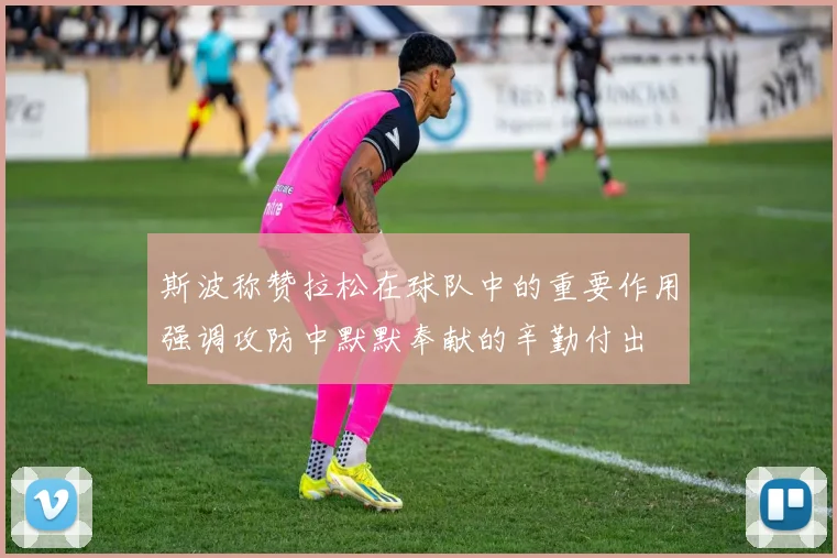 斯波称赞拉松在球队中的重要作用强调攻防中默默奉献的辛勤付出