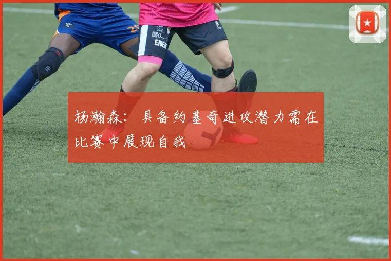 杨瀚森：具备约基奇进攻潜力需在比赛中展现自我