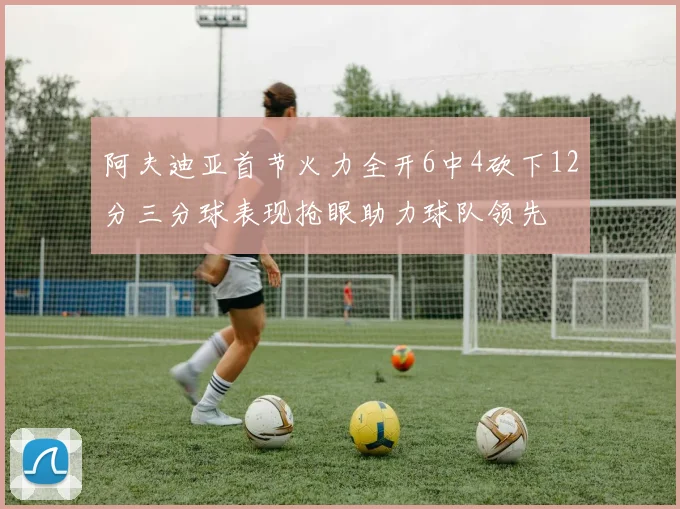 阿夫迪亚首节火力全开6中4砍下12分三分球表现抢眼助力球队领先