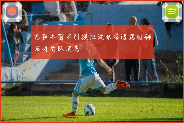 巴萨冬窗不引援拉波尔塔透露特狮或将离队消息