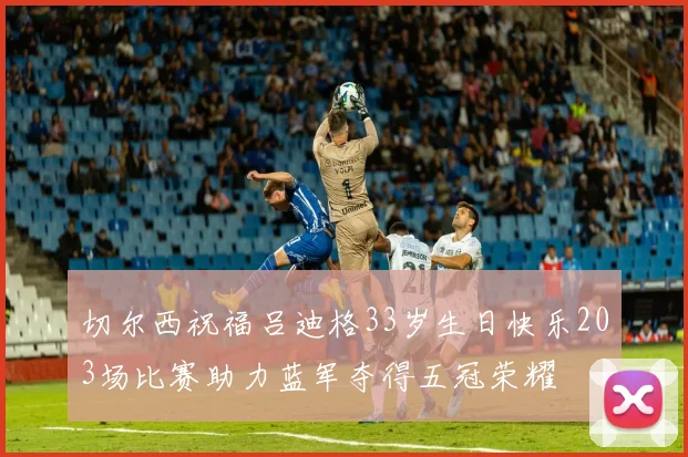 切尔西祝福吕迪格33岁生日快乐203场比赛助力蓝军夺得五冠荣耀