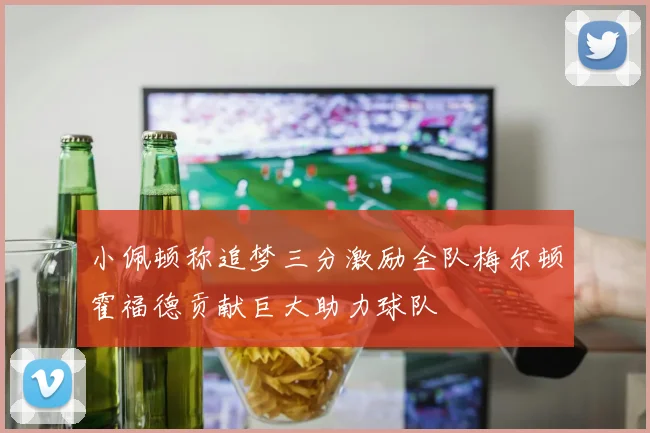 小佩顿称追梦三分激励全队梅尔顿霍福德贡献巨大助力球队