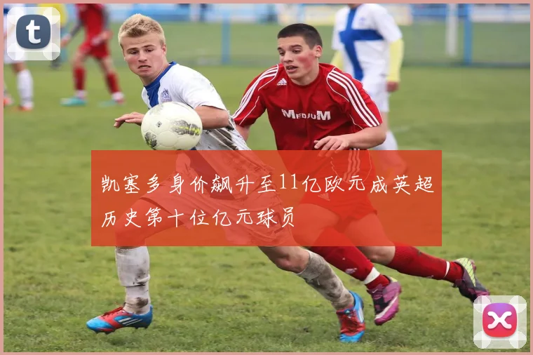 凯塞多身价飙升至11亿欧元成英超历史第十位亿元球员
