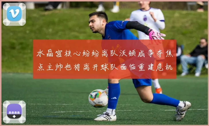 水晶宫核心纷纷离队沃顿成争夺焦点主帅也将离开球队面临重建危机