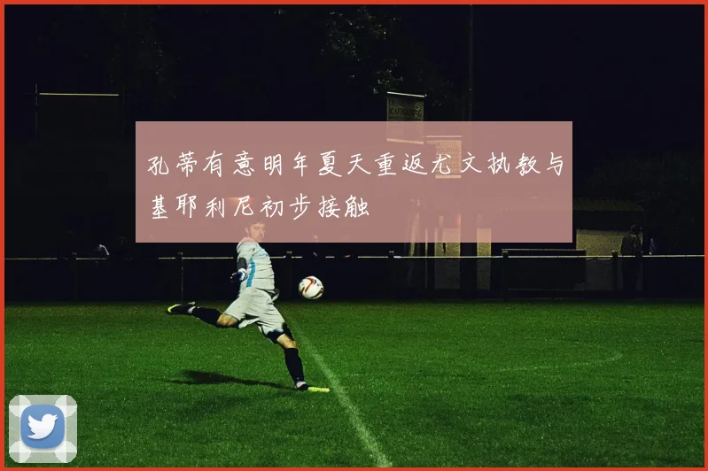 孔蒂有意明年夏天重返尤文执教与基耶利尼初步接触