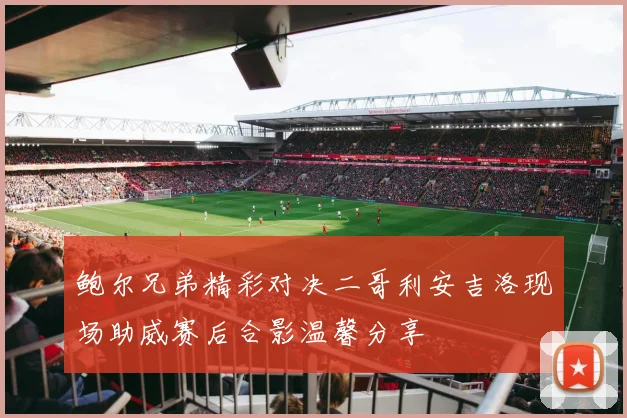 鲍尔兄弟精彩对决二哥利安吉洛现场助威赛后合影温馨分享