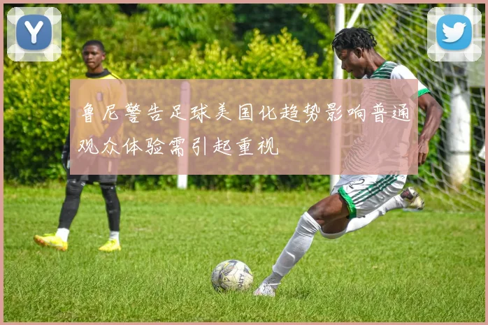 鲁尼警告足球美国化趋势影响普通观众体验需引起重视