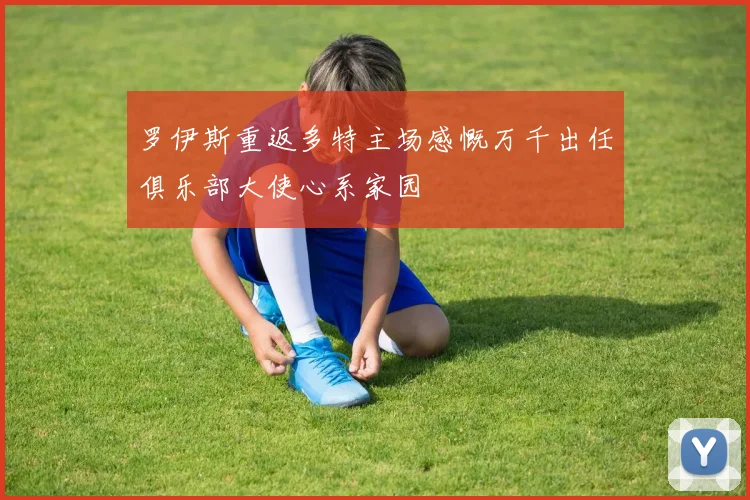 罗伊斯重返多特主场感慨万千出任俱乐部大使心系家园