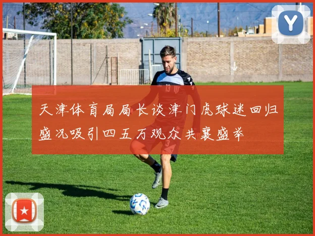 天津体育局局长谈津门虎球迷回归盛况吸引四五万观众共襄盛举