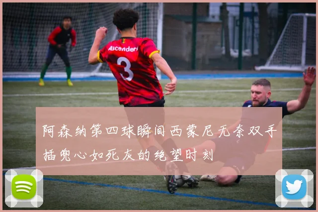 阿森纳第四球瞬间西蒙尼无奈双手插兜心如死灰的绝望时刻