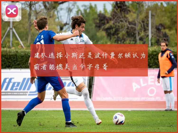 建队选择小斯还是波什费尔顿认为前者能媲美当今字母哥