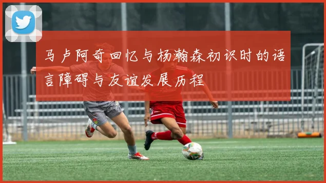 马卢阿奇回忆与杨瀚森初识时的语言障碍与友谊发展历程