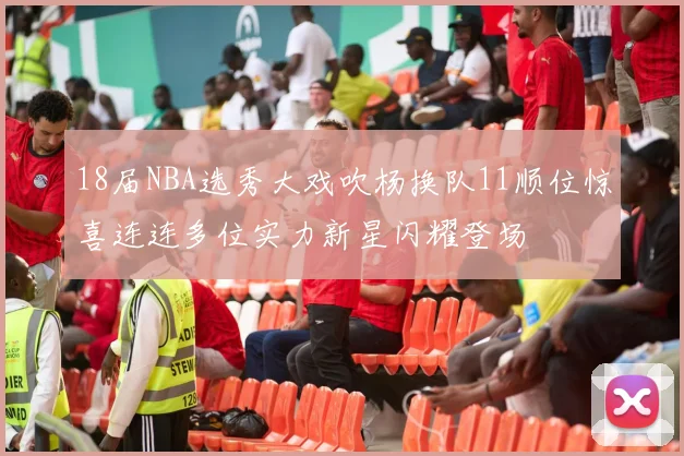 18届NBA选秀大戏吹杨换队11顺位惊喜连连多位实力新星闪耀登场