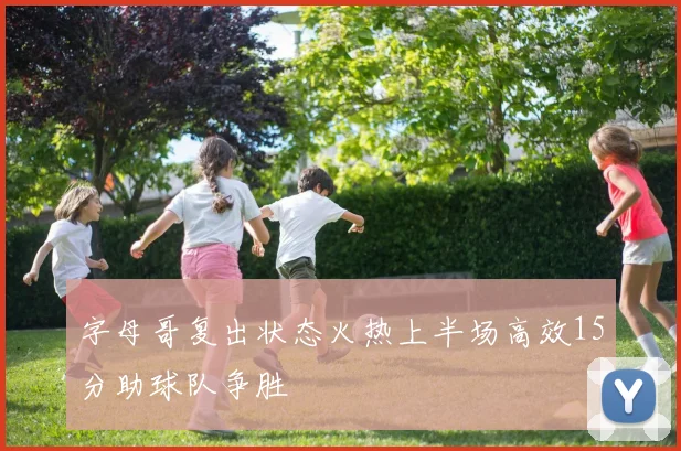 字母哥复出状态火热上半场高效15分助球队争胜