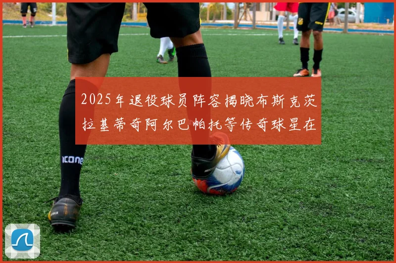 2025年退役球员阵容揭晓布斯克茨拉基蒂奇阿尔巴帕托等传奇球星在列
