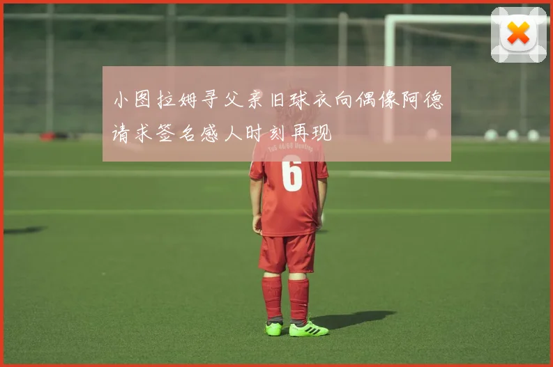 小图拉姆寻父亲旧球衣向偶像阿德请求签名感人时刻再现