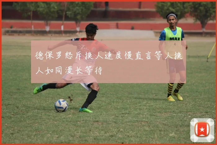 德保罗怒斥换人速度慢直言等人换人如同漫长等待