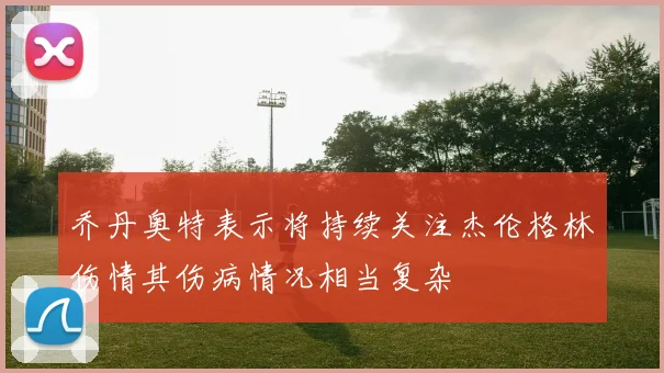乔丹奥特表示将持续关注杰伦格林伤情其伤病情况相当复杂