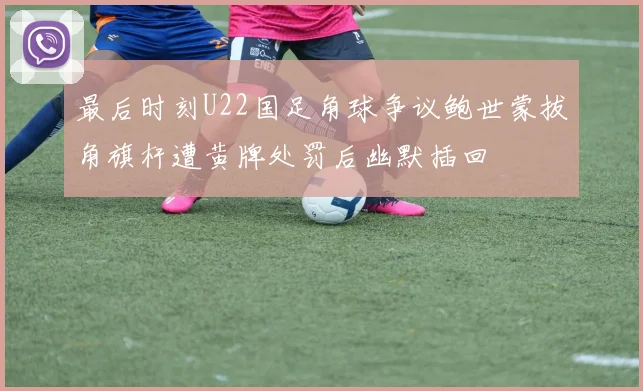 最后时刻U22国足角球争议鲍世蒙拔角旗杆遭黄牌处罚后幽默插回