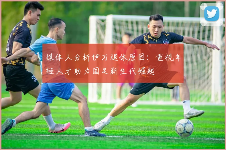 媒体人分析伊万退休原因：重视年轻人才助力国足新生代崛起