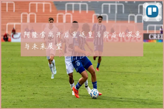 阿隆索离开后重返皇马背后的深意与未来展望