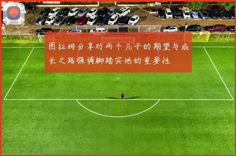 图拉姆分享对两个儿子的期望与成长之路强调脚踏实地的重要性