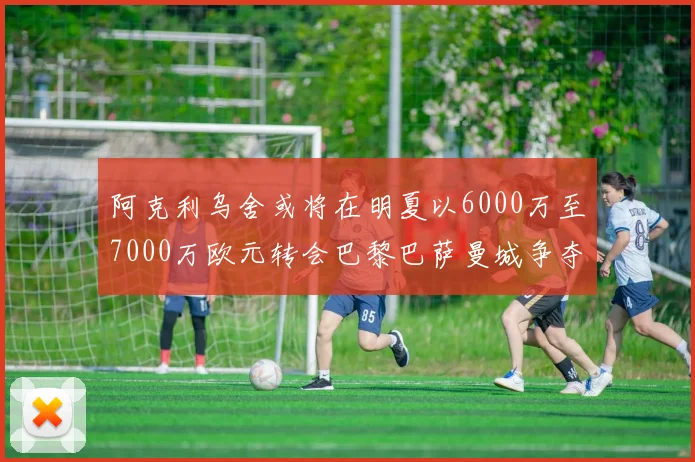 阿克利乌舍或将在明夏以6000万至7000万欧元转会巴黎巴萨曼城争夺战升级