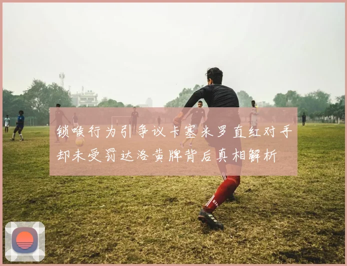 锁喉行为引争议卡塞米罗直红对手却未受罚达洛黄牌背后真相解析