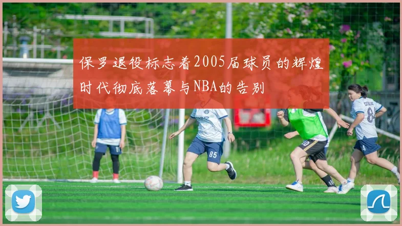 保罗退役标志着2005届球员的辉煌时代彻底落幕与NBA的告别
