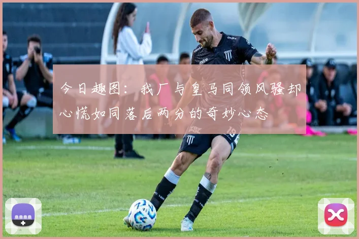 今日趣图：我厂与皇马同领风骚却心慌如同落后两分的奇妙心态