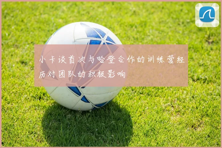 小卡谈首次与哈登合作的训练营经历对团队的积极影响